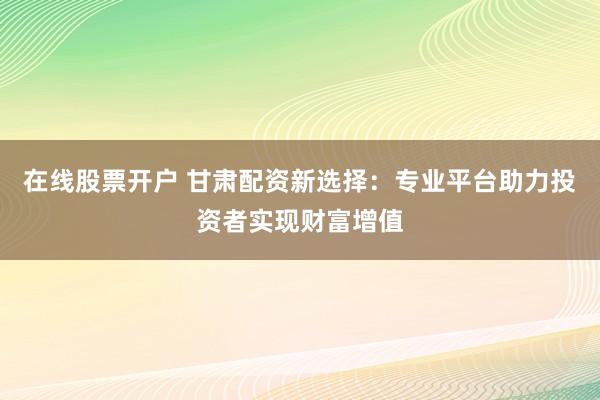 在线股票开户 甘肃配资新选择：专业平台助力投资者实现财富增值