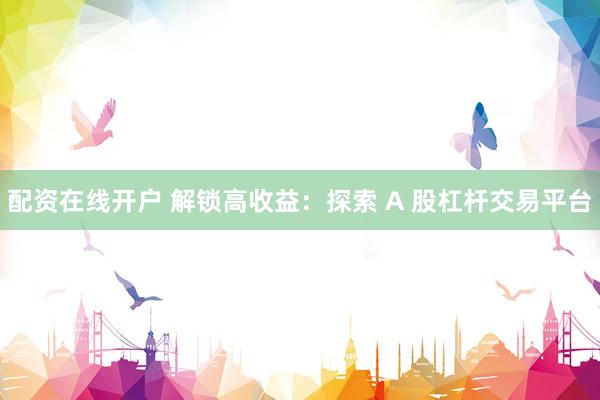 配资在线开户 解锁高收益：探索 A 股杠杆交易平台