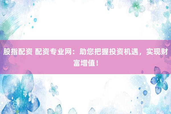 股指配资 配资专业网：助您把握投资机遇，实现财富增值！