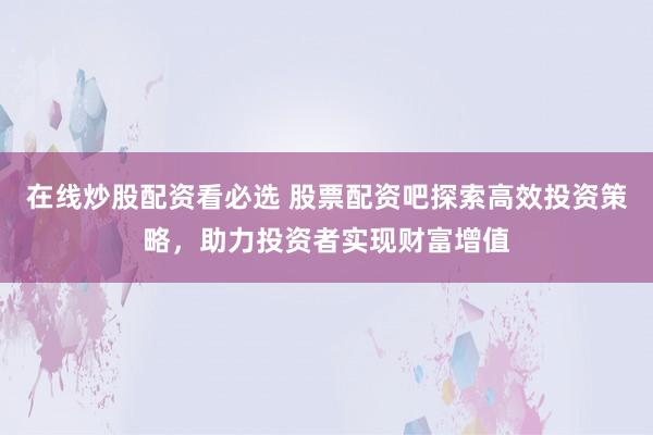 在线炒股配资看必选 股票配资吧探索高效投资策略，助力投资者实现财富增值