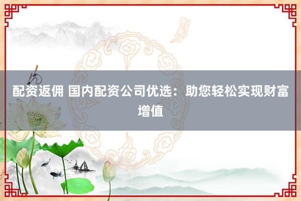 配资返佣 国内配资公司优选：助您轻松实现财富增值