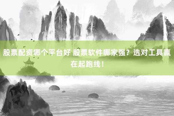 股票配资哪个平台好 股票软件哪家强？选对工具赢在起跑线！