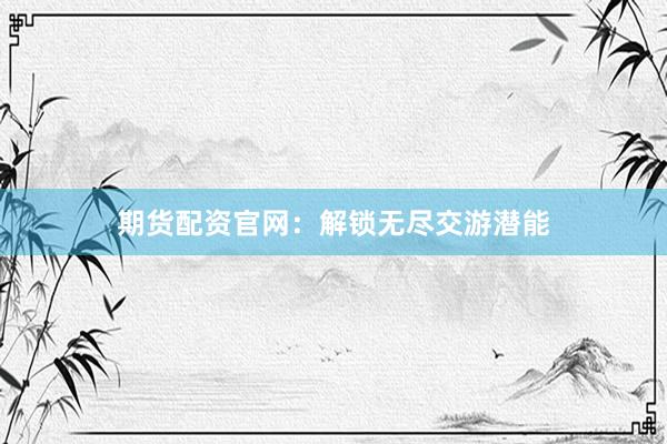 期货配资官网：解锁无尽交游潜能