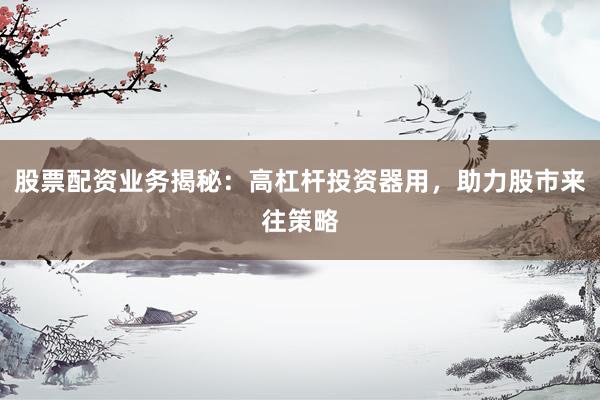 股票配资业务揭秘：高杠杆投资器用，助力股市来往策略