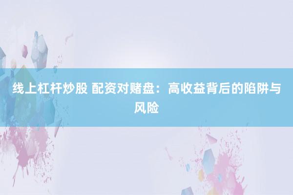 线上杠杆炒股 配资对赌盘：高收益背后的陷阱与风险