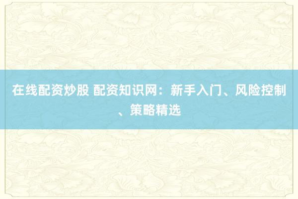 在线配资炒股 配资知识网：新手入门、风险控制、策略精选