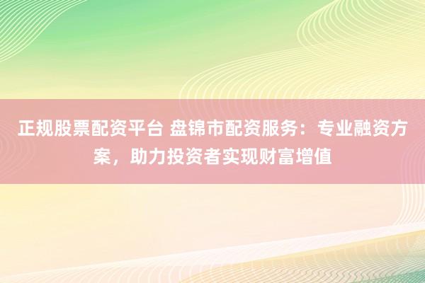 正规股票配资平台 盘锦市配资服务：专业融资方案，助力投资者实现财富增值