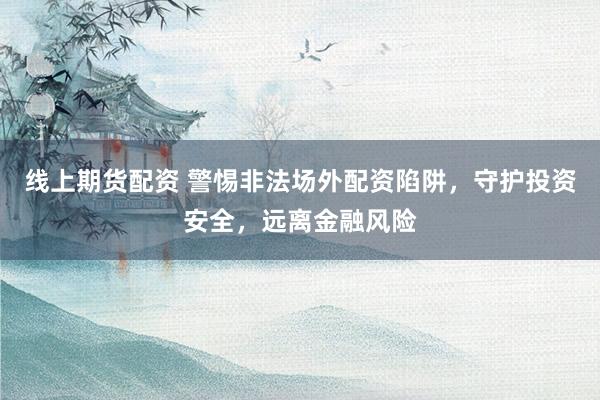 线上期货配资 警惕非法场外配资陷阱，守护投资安全，远离金融风险