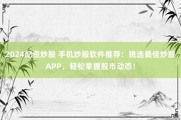 2024配资炒股 手机炒股软件推荐：挑选最佳炒股APP，轻松掌握股市动态！