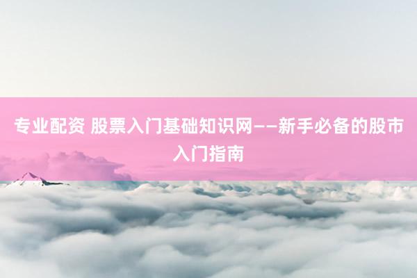 专业配资 股票入门基础知识网——新手必备的股市入门指南