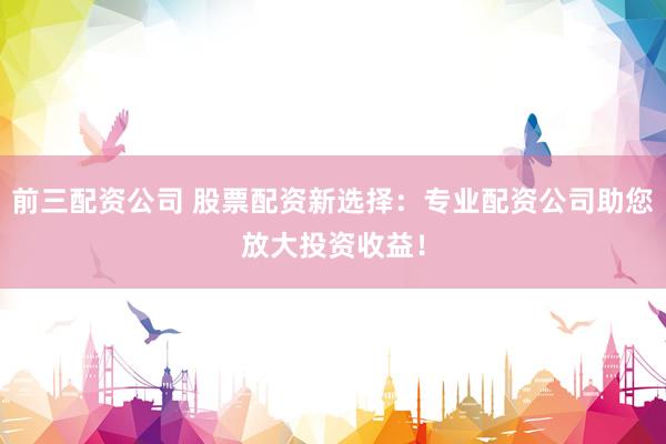 前三配资公司 股票配资新选择：专业配资公司助您放大投资收益！