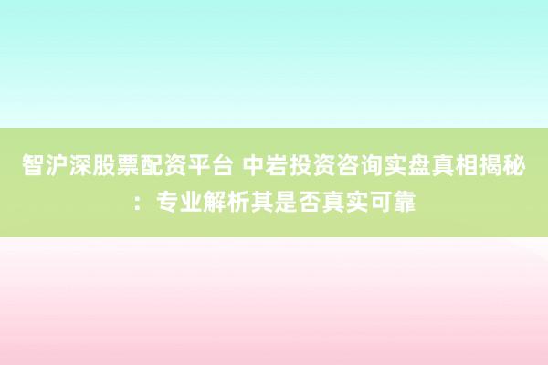 智沪深股票配资平台 中岩投资咨询实盘真相揭秘：专业解析其是否真实可靠