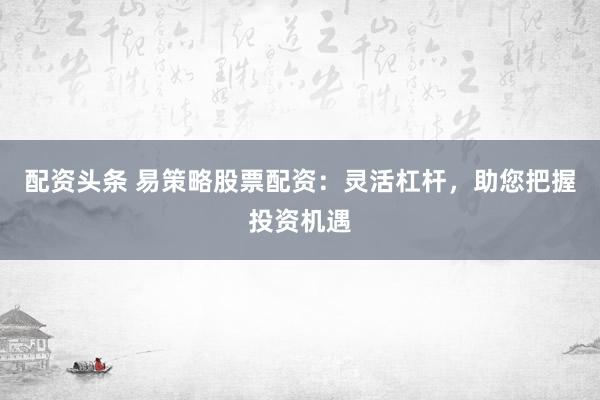 配资头条 易策略股票配资：灵活杠杆，助您把握投资机遇