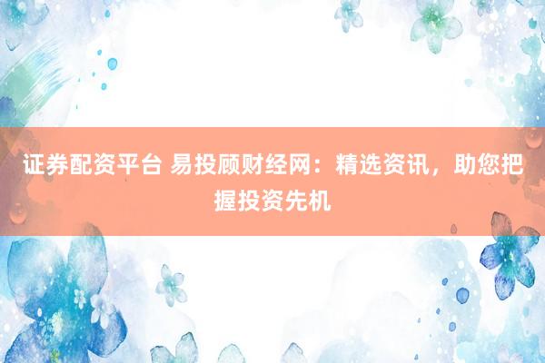 证券配资平台 易投顾财经网：精选资讯，助您把握投资先机