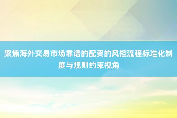 聚焦海外交易市场靠谱的配资的风控流程标准化制度与规则约束视角
