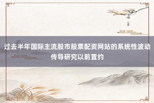 过去半年国际主流股市股票配资网站的系统性波动传导研究以前置约