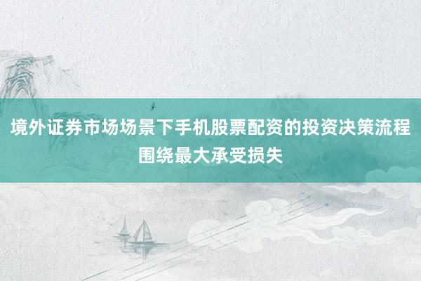 境外证券市场场景下手机股票配资的投资决策流程围绕最大承受损失
