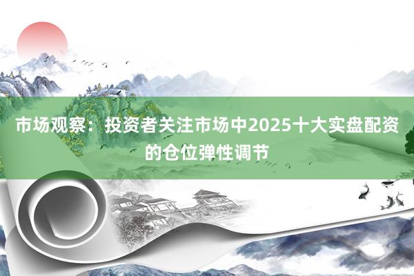 市场观察：投资者关注市场中2025十大实盘配资的仓位弹性调节