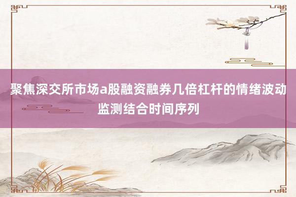 聚焦深交所市场a股融资融券几倍杠杆的情绪波动监测结合时间序列