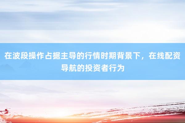 在波段操作占据主导的行情时期背景下，在线配资导航的投资者行为