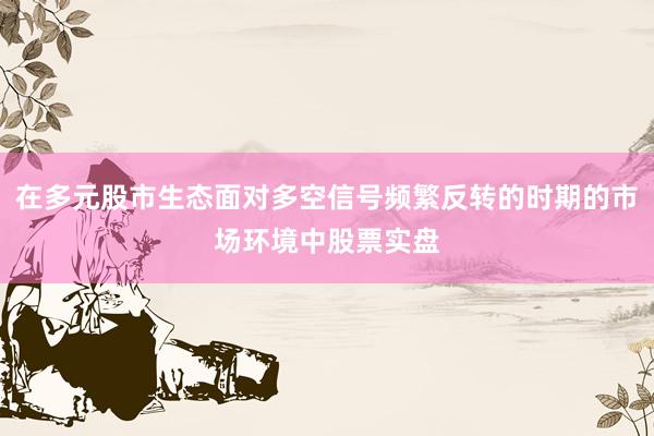 在多元股市生态面对多空信号频繁反转的时期的市场环境中股票实盘