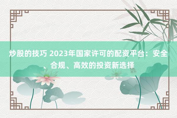 炒股的技巧 2023年国家许可的配资平台：安全、合规、高效的投资新选择