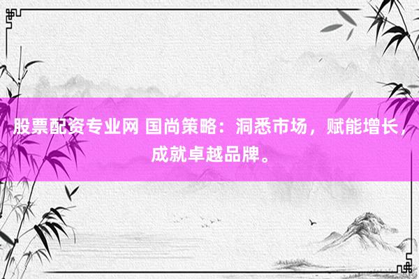股票配资专业网 国尚策略：洞悉市场，赋能增长，成就卓越品牌。
