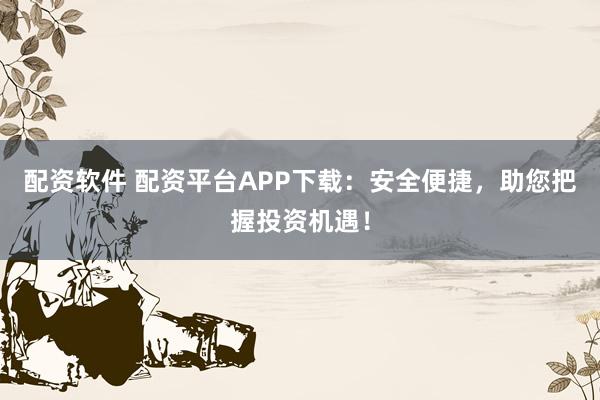 配资软件 配资平台APP下载：安全便捷，助您把握投资机遇！
