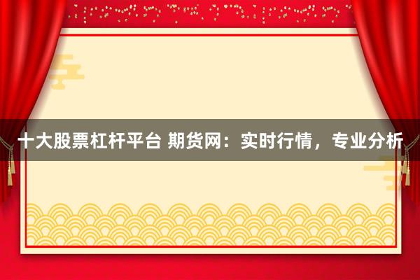 十大股票杠杆平台 期货网：实时行情，专业分析