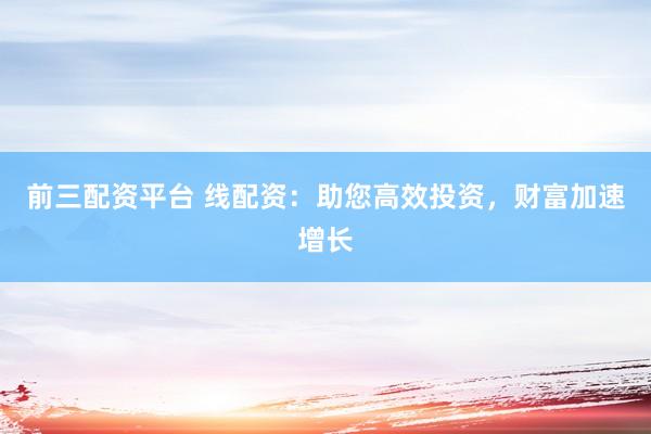 前三配资平台 线配资：助您高效投资，财富加速增长
