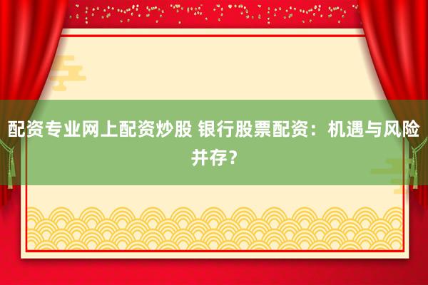 配资专业网上配资炒股 银行股票配资：机遇与风险并存？