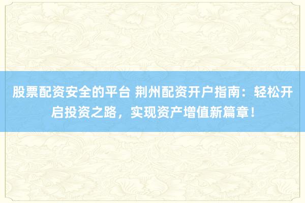 股票配资安全的平台 荆州配资开户指南：轻松开启投资之路，实现资产增值新篇章！