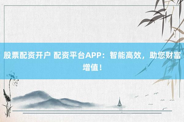 股票配资开户 配资平台APP：智能高效，助您财富增值！
