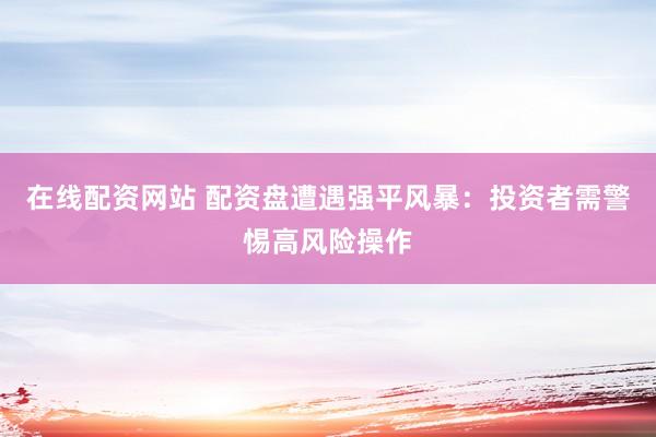 在线配资网站 配资盘遭遇强平风暴：投资者需警惕高风险操作