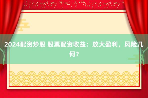 2024配资炒股 股票配资收益：放大盈利，风险几何？