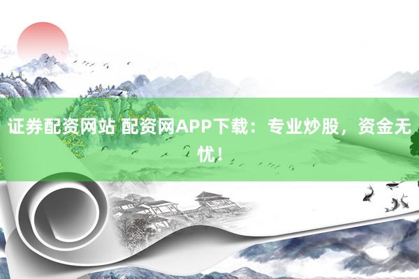 证券配资网站 配资网APP下载：专业炒股，资金无忧！
