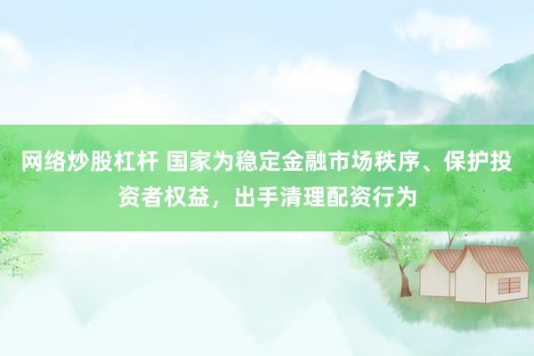 网络炒股杠杆 国家为稳定金融市场秩序、保护投资者权益，出手清理配资行为