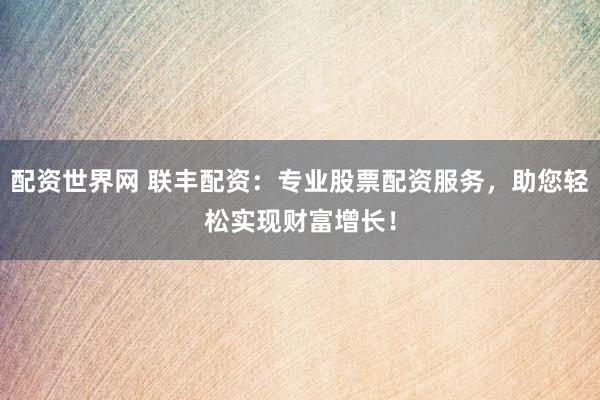 配资世界网 联丰配资：专业股票配资服务，助您轻松实现财富增长！