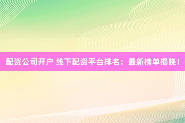 配资公司开户 线下配资平台排名：最新榜单揭晓！