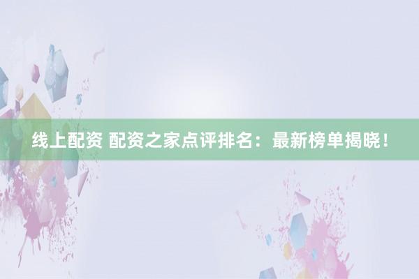 线上配资 配资之家点评排名：最新榜单揭晓！