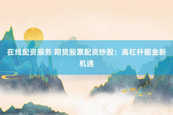 在线配资服务 期货股票配资炒股：高杠杆掘金新机遇