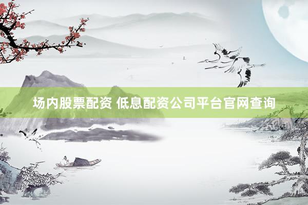 场内股票配资 低息配资公司平台官网查询