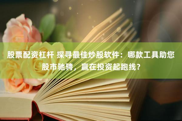 股票配资杠杆 探寻最佳炒股软件：哪款工具助您股市驰骋，赢在投资起跑线？