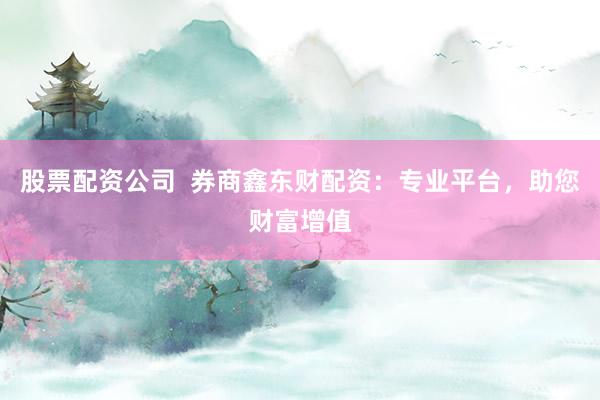 股票配资公司  券商鑫东财配资：专业平台，助您财富增值