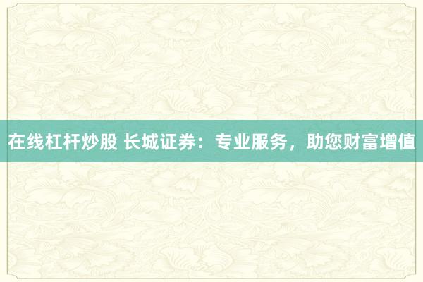 在线杠杆炒股 长城证券：专业服务，助您财富增值