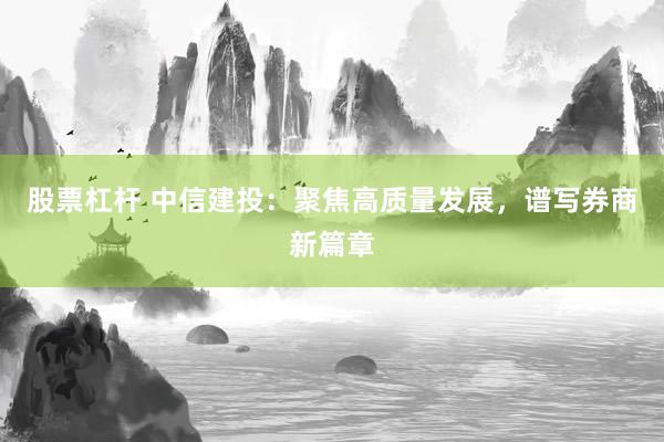 股票杠杆 中信建投：聚焦高质量发展，谱写券商新篇章
