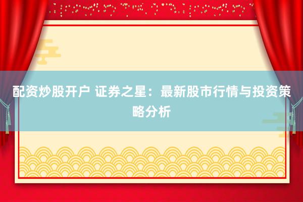 配资炒股开户 证券之星：最新股市行情与投资策略分析