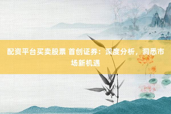 配资平台买卖股票 首创证券：深度分析，洞悉市场新机遇