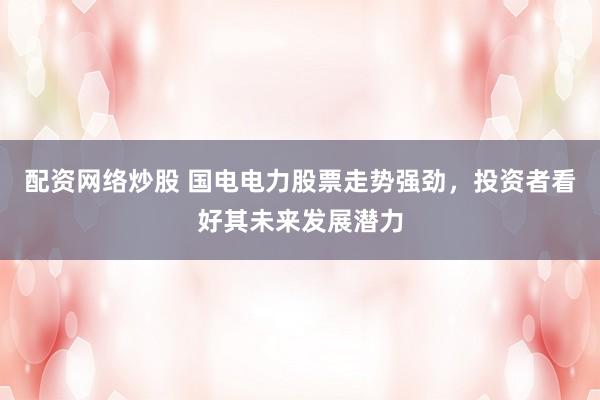 配资网络炒股 国电电力股票走势强劲，投资者看好其未来发展潜力