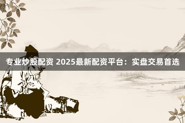 专业炒股配资 2025最新配资平台：实盘交易首选
